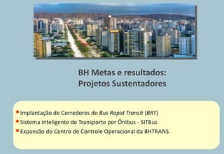 BH Metas e resultados:
                      Projetos Sustentadores


• Implantação de Corredores de Bus Rapid Transit (BRT)
• Sistema Inteligente de Transporte por Ônibus - SITBus
• Expansão do Centro de Controle Operacional da BHTRANS
 