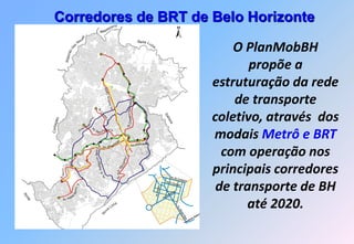 Tratamento prioritário para o transporte coletivo nos corredores
                Corredores de BRT de Belo Horizonte
                               Situação futura

                                                                                   iano
                                                                                as
                                                                            Vesp




                                                      es
                                                       v                                                                                           Santa
                                                    Ne

                                                                                                                                                                                                        O PlanMobBH
                                                                                                                                                           Lu
                                              s                                                                                                              zia




                                        da
                                     ão
                                   Ribeir                                                                                                                                                                  propõe a
                                                                                                                                                                                                    estruturação da rede
                                                                                        os
                                                                                   Carl
                                                                                             Antô
                                                                                                  nio
                                                                                                                                                                                                        de transporte
                                                                                                                               Cristiano Machado
                                                                                         Av.
                                                                          Av.




                                                                                                                                                                                                    coletivo, através dos
                                                                              Ca




                                                                                                                                                                     Sa
                                                                                 rlo




                                                                                                                                                                       ba
                      m




                                                                                    s Luz
                                                                rio
               Contage




                                                           oviá




                                                                                                                                                                         rá
                                                           od
                                                                                                                            v.
                                                                                                                             A
                                                       el R


                                                                                                                                                                                                    modais Metrô e BRT
                                                                  v.
                                                     An
                                                                A




                                                                     Do Pedro II
                                                                       m


                                                                                            a               s
                                                                                         on                                              Av. Andra
                                                                                                                                                  das
                                                                                       az


                                                                                                                                                                                                      com operação nos
                                                                                 Av. Am
                                                                      de Melo




                                                                                                                      mo
                                                                                   mem




                                                                                                                     C ar




                                                                                                                                                                                                    principais corredores
                                  istin
                                Cr a
                                                                                                                o
                                                                               . Ho




                                                                                                                 D
                          Tereza




                                                                                                        Av. Sra.
                                                                            .B
                                                                          Av




                          Av.



                                                                                                                                                                                                     de transporte de BH
                                                 .
                                             o. E
                                            Soeir
Ibi




                                     ir
                                  ald
 rité




                                                                                                                                                                                                          até 2020.
                             Av. W
                                                                                                 a
                                                                                              Lim
                                                                                         va
                                                                                No




                                                                                                                                                                            Legenda

                                                                                                                                                                   Área central       Hipercentro
 