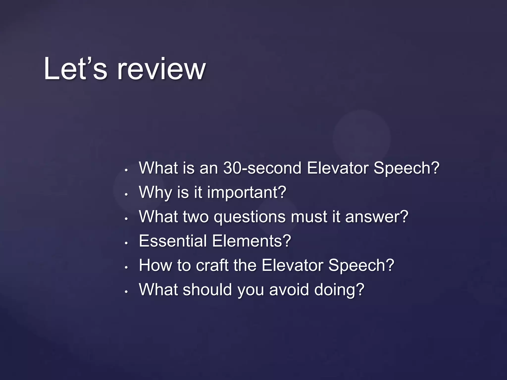 Let’s review


     •   What is an 30-second Elevator Speech?
     •   Why is it important?
     •   What two questions must it answer?
     •   Essential Elements?
     •   How to craft the Elevator Speech?
     •   What should you avoid doing?
 