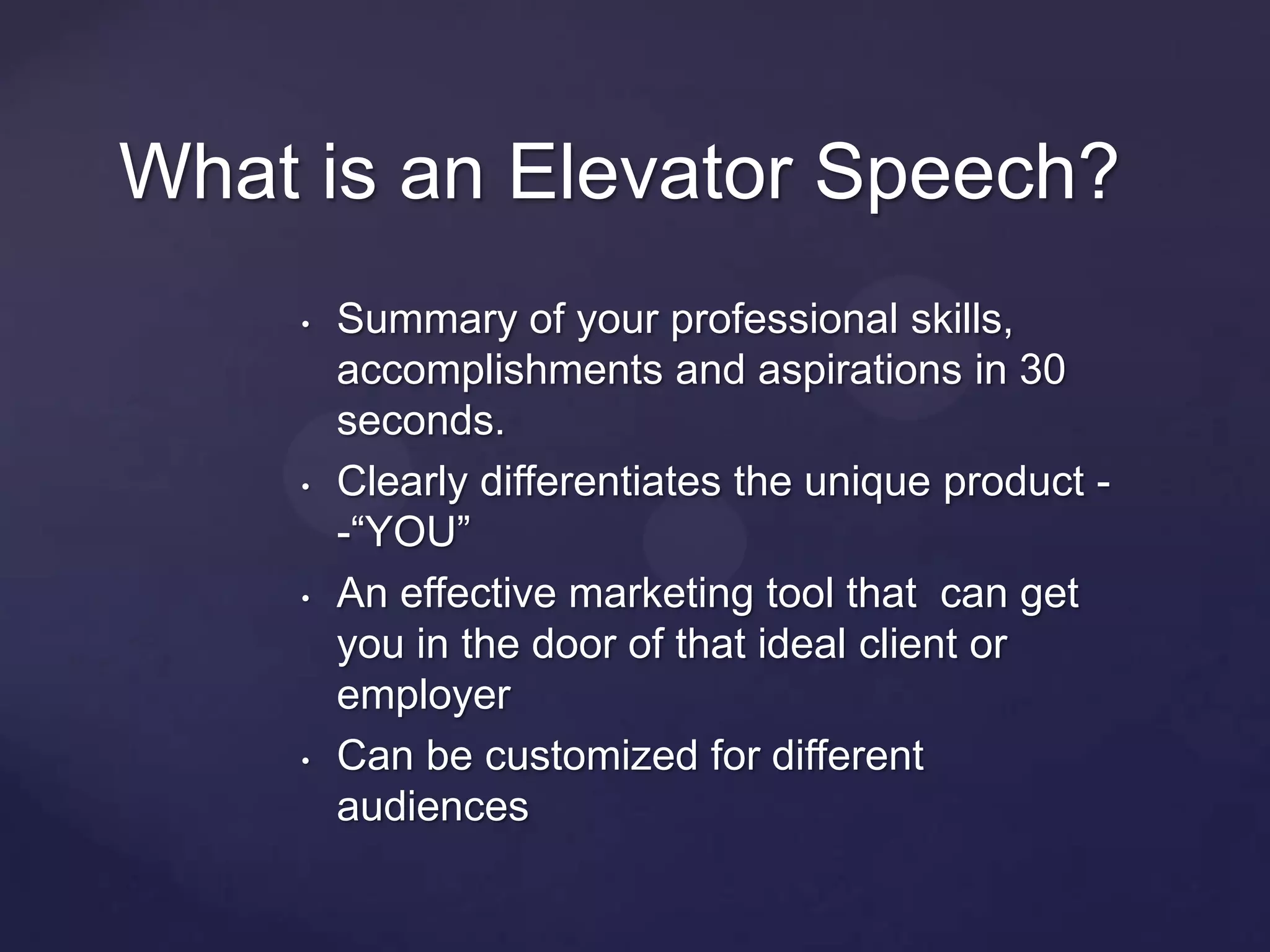 What is an Elevator Speech?
    •   Summary of your professional skills,
        accomplishments and aspirations in 30
        seconds.
    •   Clearly differentiates the unique product -
        -“YOU”
    •   An effective marketing tool that can get
        you in the door of that ideal client or
        employer
    •   Can be customized for different
        audiences
 