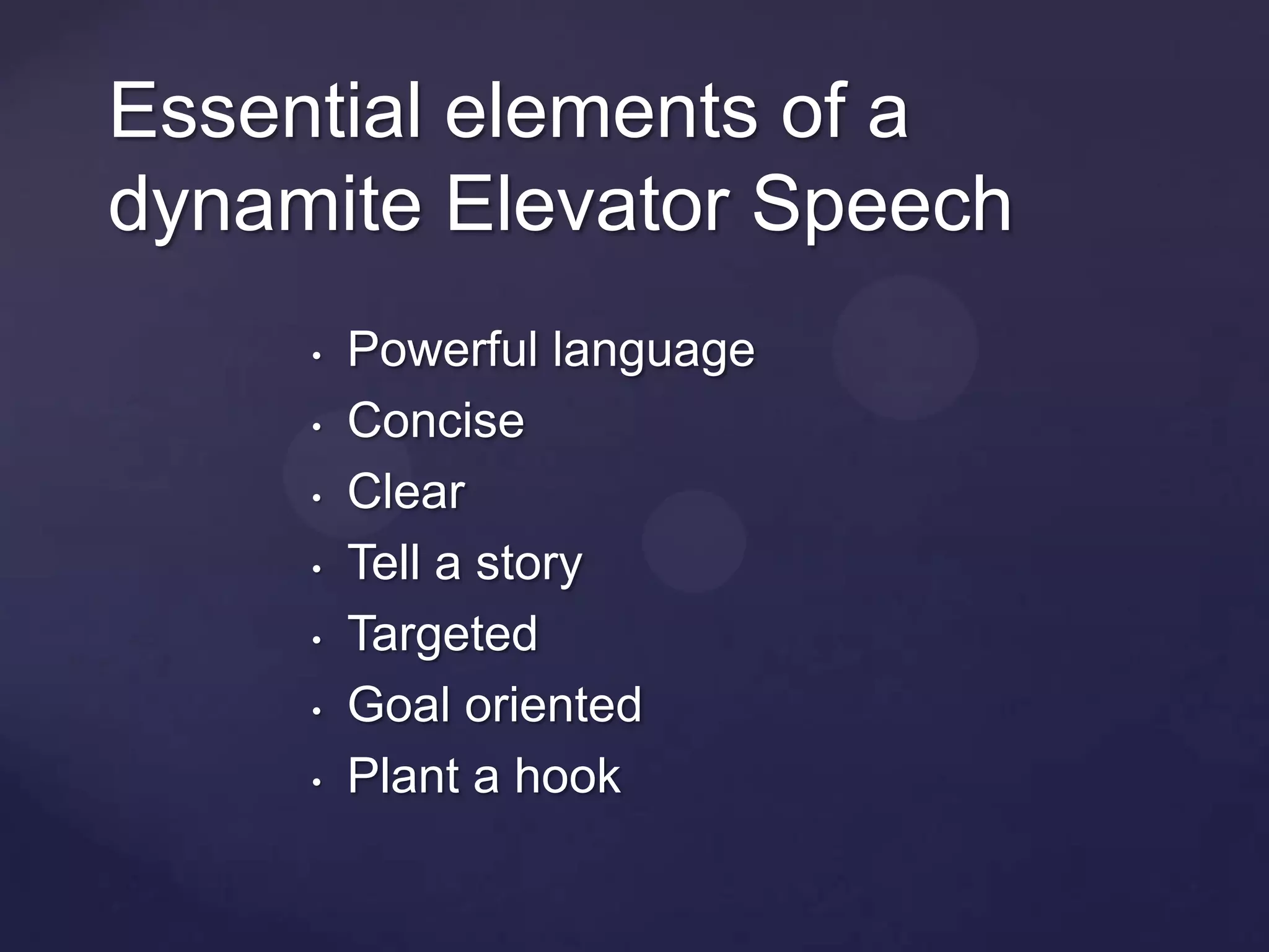 Essential elements of a
dynamite Elevator Speech
     •   Powerful language
     •   Concise
     •   Clear
     •   Tell a story
     •   Targeted
     •   Goal oriented
     •   Plant a hook
 