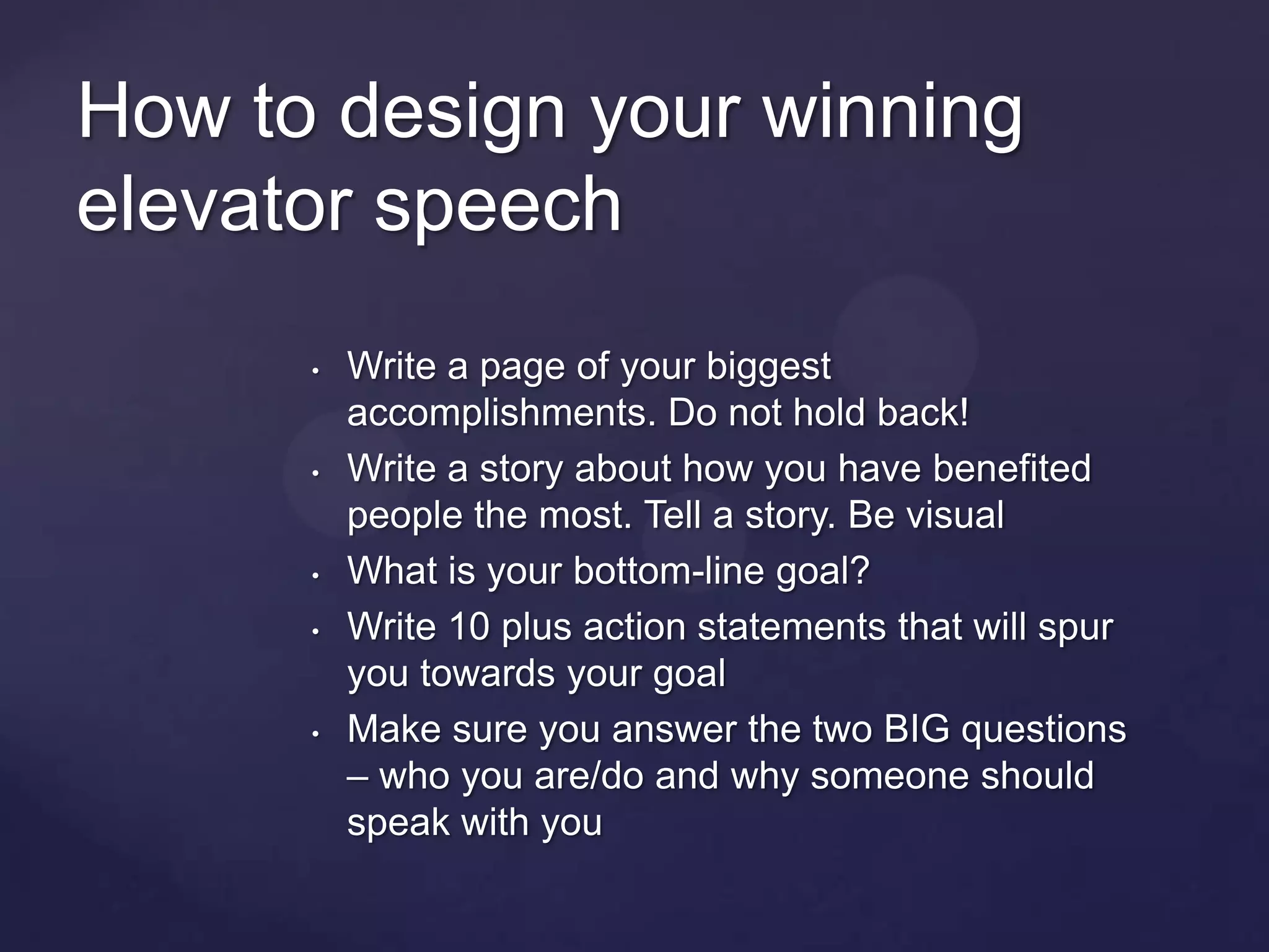 How to design your winning
elevator speech
      •   Write a page of your biggest
          accomplishments. Do not hold back!
      •   Write a story about how you have benefited
          people the most. Tell a story. Be visual
      •   What is your bottom-line goal?
      •   Write 10 plus action statements that will spur
          you towards your goal
      •   Make sure you answer the two BIG questions
          – who you are/do and why someone should
          speak with you
 