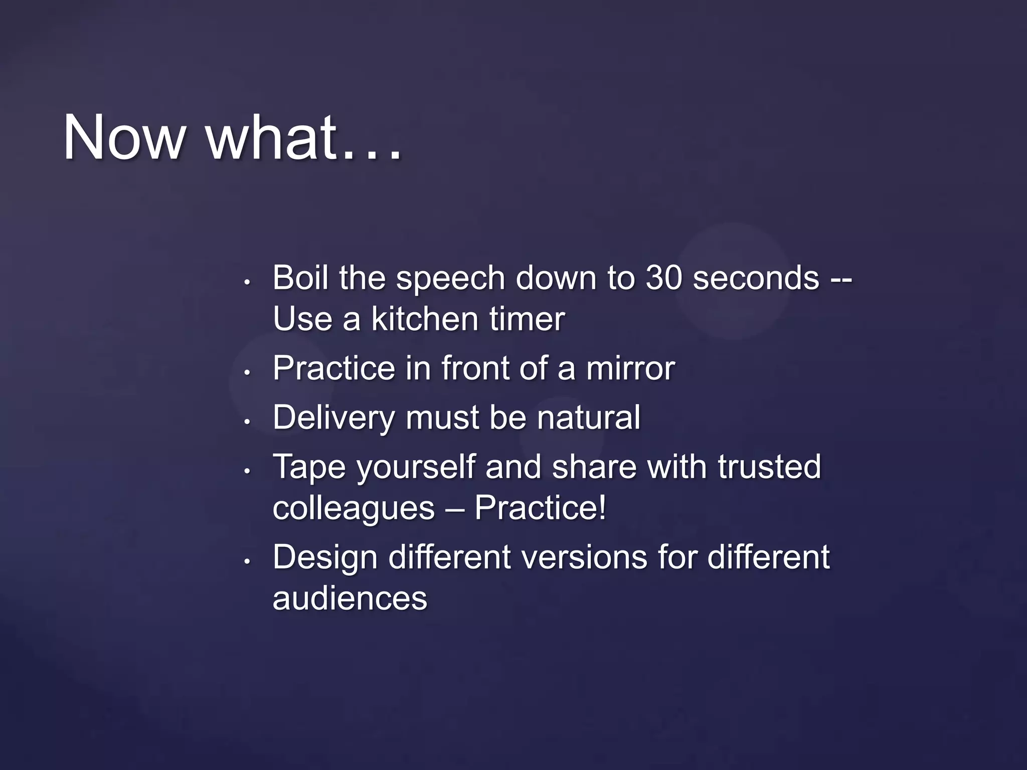 Now what…

    •   Boil the speech down to 30 seconds --
        Use a kitchen timer
    •   Practice in front of a mirror
    •   Delivery must be natural
    •   Tape yourself and share with trusted
        colleagues – Practice!
    •   Design different versions for different
        audiences
 