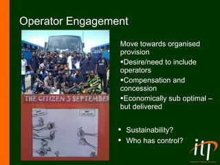 Operator Engagement Move towards organised  provision Desire/need to include operators Compensation and concession Economically sub optimal – but delivered Sustainability? Who has control? 