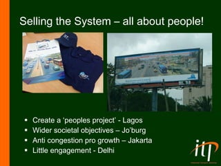 Selling the System – all about people! Create a ‘peoples project’ - Lagos Wider societal objectives – Jo’burg Anti congestion pro growth – Jakarta Little engagement - Delhi 