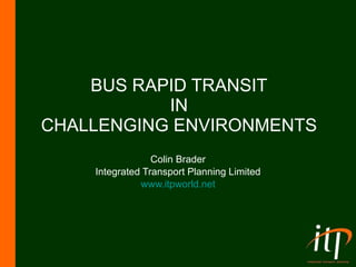 BUS RAPID TRANSIT IN CHALLENGING ENVIRONMENTS Colin Brader Integrated Transport Planning Limited www.itpworld.net 