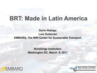 BRT: Made in Latin America Dario Hidalgo Luis Gutierrez EMBARQ, The WRI Center for Sustainable Transport Brookings Institution Washington DC, March  8, 2011 