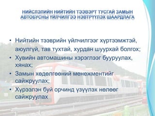 • Нийтийн тээврийн үйлчилгээг хүртээмжтэй,
аюулгүй, тав тухтай, хурдан шуурхай болгох;
• Хувийн автомашины хэрэглээг бууруулах,
хянах;
• Замын хөдөлгөөний менежментийг
сайжруулах;
• Хүрээлэн буй орчинд үзүүлэх нөлөөг
сайжруулах
 