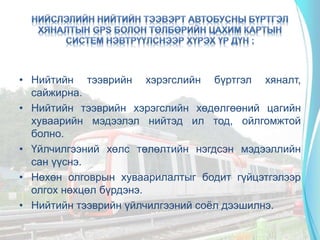 • Нийтийн тээврийн хэрэгслийн бүртгэл хяналт,
сайжирна.
• Нийтийн тээврийн хэрэгслийн хөдөлгөөний цагийн
хуваарийн мэдээлэл нийтэд ил тод, ойлгомжтой
болно.
• Үйлчилгээний хөлс төлөлтийн нэгдсэн мэдээллийн
сан үүснэ.
• Нөхөн олговрын хуваарилалтыг бодит гүйцэтгэлээр
олгох нөхцөл бүрдэнэ.
• Нийтийн тээврийн үйлчилгээний соёл дээшилнэ.
 