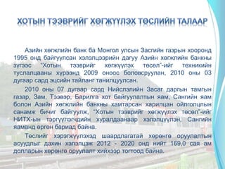Азийн хөгжлийн банк ба Монгол улсын Засгийн газрын хооронд
1995 онд байгуулсан хэлэлцээрийн дагуу Азийн хөгжлийн банкны
зүгээс “Хотын тээврийг хөгжүүлэх төсөл”-ийг техникийн
туслалцааны хүрээнд 2009 оноос боловсруулан, 2010 оны 03
дугаар сард эцсийн тайланг танилцуулсан.
2010 оны 07 дугаар сард Нийслэлийн Засаг даргын тамгын
газар, Зам, Тээвэр, Барилга хот байгуулалтын яам, Сангийн яам
болон Азийн хөгжлийн банкны хамтарсан харилцан ойлголцлын
санамж бичиг байгуулж, “Хотын тээврийг хөгжүүлэх төсөл”-ийг
НИТХ-ын тэргүүлэгчдийн хуралдаанаар хэлэлцүүлэн, Сангийн
яаманд өргөн бариад байна.
Төслийг хэрэгжүүлэхэд шаардлагатай хөрөнгө оруулалтын
асуудлыг дахин хэлэлцэж 2012 - 2020 онд нийт 169,0 сая ам
долларын хөрөнгө оруулалт хийхээр тогтоод байна.
 