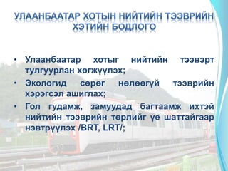 • Улаанбаатар хотыг нийтийн тээвэрт
тулгуурлан хөгжүүлэх;
• Экологид сөрөг нөлөөгүй тээврийн
хэрэгсэл ашиглах;
• Гол гудамж, замуудад багтаамж ихтэй
нийтийн тээврийн төрлийг үе шаттайгаар
нэвтрүүлэх /BRT, LRT/;
 