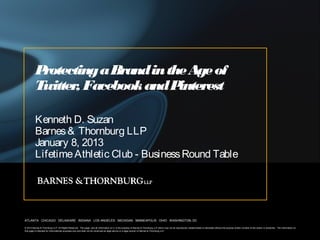 Protecting a Brand in the Age of
          Twitter Facebook and P
                 ,                interest

          Kenneth D. Suzan
          Barnes & Thornburg LLP
          January 8, 2013
          Lifetime Athletic Club - Business Round Table




ATLANTA CHICAGO DELAWARE INDIANA LOS ANGELES MICHIGAN MINNEAPOLIS OHIO WASHINGTON, DC

© 2012 Barnes & Thornburg LLP. All Rights Reserved. This page, and all information on it, is the property of Barnes & Thornburg LLP which may not be reproduced, disseminated or disclosed without the express written consent of the author or presenter. The information on
this page is intended for informational purposes only and shall not be construed as legal advice or a legal opinion of Barnes & Thornburg LLP.
 
