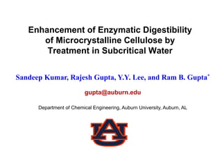 Enhancement of Enzymatic Digestibility
      of Microcrystalline Cellulose by
       Treatment in Subcritical Water


Sandeep Kumar, Rajesh Gupta, Y.Y. Lee, and Ram B. Gupta*
                          gupta@auburn.edu

      Department of Chemical Engineering, Auburn University, Auburn, AL
 