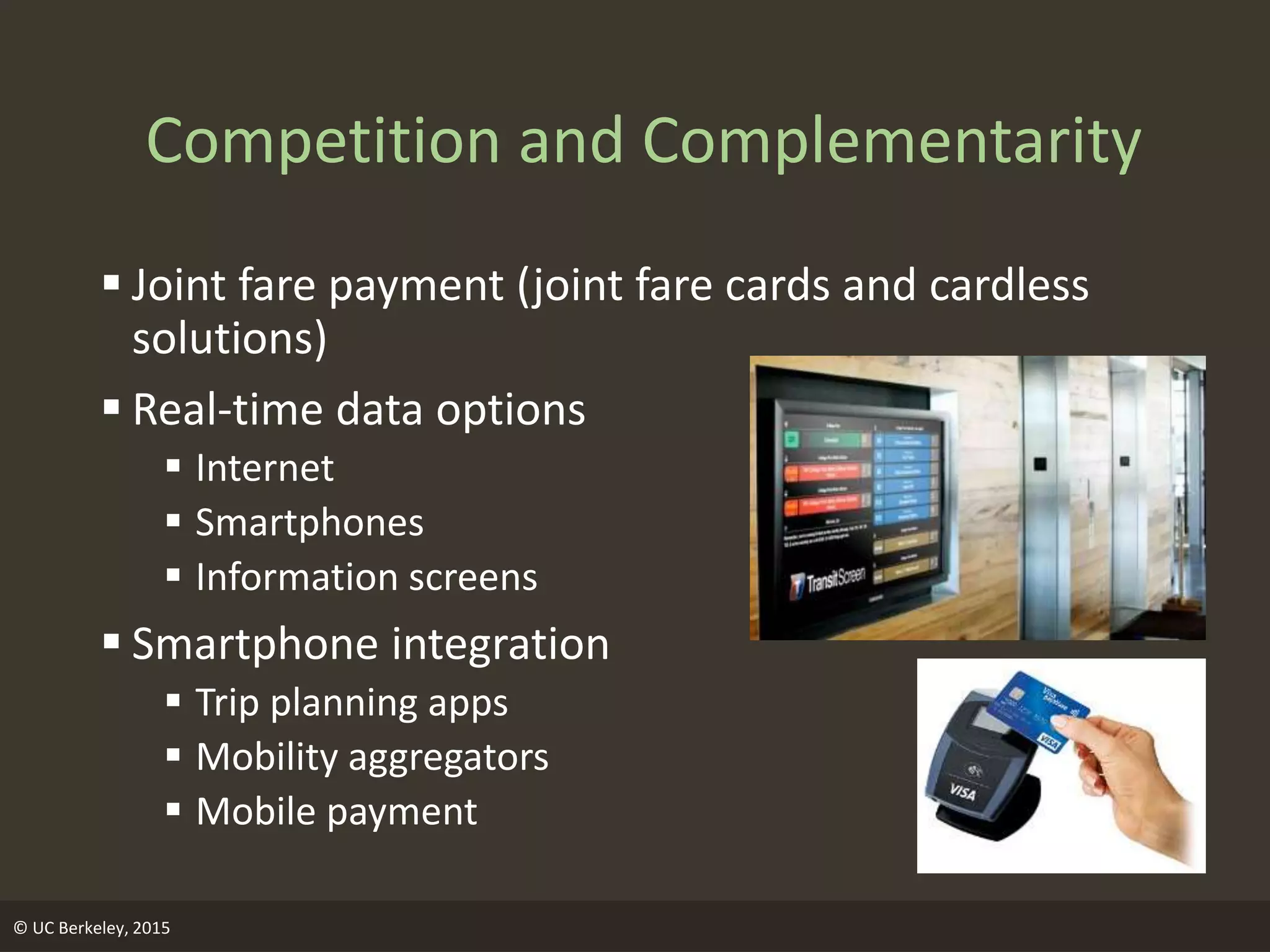 © UC Berkeley, 2015
Competition and Complementarity
 Joint fare payment (joint fare cards and cardless
solutions)
 Real-time data options
 Internet
 Smartphones
 Information screens
 Smartphone integration
 Trip planning apps
 Mobility aggregators
 Mobile payment
 