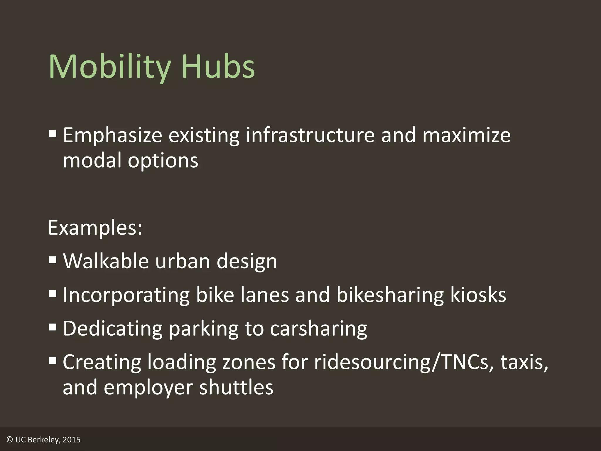 Mobility Hubs
 Emphasize existing infrastructure and maximize
modal options
Examples:
 Walkable urban design
 Incorporating bike lanes and bikesharing kiosks
 Dedicating parking to carsharing
 Creating loading zones for ridesourcing/TNCs, taxis,
and employer shuttles
© UC Berkeley, 2015
 