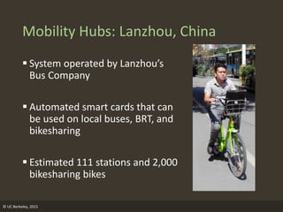 Mobility Hubs: Lanzhou, China
 System operated by Lanzhou’s
Bus Company
 Automated smart cards that can
be used on local buses, BRT, and
bikesharing
 Estimated 111 stations and 2,000
bikesharing bikes
© UC Berkeley, 2015
 