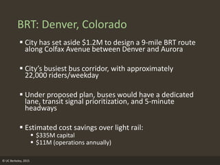 © UC Berkeley, 2015
BRT: Denver, Colorado
 City has set aside $1.2M to design a 9-mile BRT route
along Colfax Avenue between Denver and Aurora
 City’s busiest bus corridor, with approximately
22,000 riders/weekday
 Under proposed plan, buses would have a dedicated
lane, transit signal prioritization, and 5-minute
headways
 Estimated cost savings over light rail:
 $335M capital
 $11M (operations annually)
 