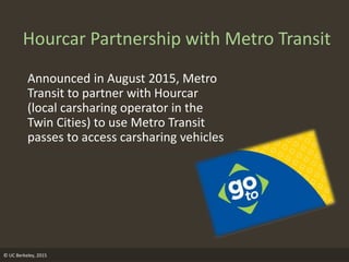 © UC Berkeley, 2015
Hourcar Partnership with Metro Transit
Announced in August 2015, Metro
Transit to partner with Hourcar
(local carsharing operator in the
Twin Cities) to use Metro Transit
passes to access carsharing vehicles
 
