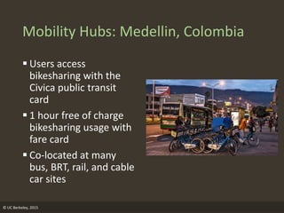 Mobility Hubs: Medellin, Colombia
 Users access
bikesharing with the
Civica public transit
card
 1 hour free of charge
bikesharing usage with
fare card
 Co-located at many
bus, BRT, rail, and cable
car sites
© UC Berkeley, 2015
 