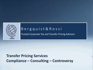 Bergquist & Rossi
1
I n t e r n a t i o n a l Ta x S e r v i c e s | C e n t e r o f E x p e r t i s e
B e r g q u i s t & R o s s i
Trusted Corporate Tax and Transfer Pricing Advisors
Transfer Pricing Services
Compliance – Consulting – Controversy
 