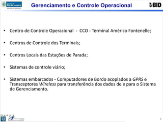Centro de Controle Operacional  -  CCO - Terminal Américo Fontenelle; Centros de Controle dos Terminais; Centros Locais das Estações de Parada; Sistemas de controle viário;  Sistemas embarcados - Computadores de Bordo acoplados a  GPRS  e Transceptores  Wireless  para transferência dos dados de e para o Sistema de Gerenciamento. Gerenciamento e Controle Operacional 