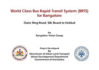 World Class Bus Rapid Transit System (BRTS)
for Bangalore
Outer Ring Road: Silk Board to Hebbal
for
Bangalore Vision Group
Project Developed
By
Directorate of Urban Land Transport
Urban Development Department
Government of Karnataka
 