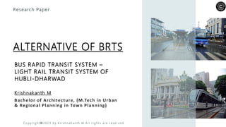 BUS RAPID TRANSIT SYSTEM –
LIGHT RAIL TRANSIT SYSTEM OF
HUBLI-DHARWAD
Krishnakanth M
Bachelor of Architecture, (M.Tech in Urban
& Regional Planning in Town Planning)
Research Paper
ALTERNATIVE OF BRTS
C o p y ri g h t © 2 0 2 3 b y K r i sh n a K a n t h .M . Al l r i g h t s a re re s e r v e d
 
