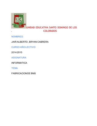 UNIDAD EDUCATIVA SANTO DOMINGO DE LOS
. COLORADOS
NOMBRES:
JAIR ALBERTO , BRYAN CABRERA
CURSO AÑO LECTIVO
2014 2015
ASIGNATURA
INFORMATICA
TEMA
FABRICACIONDE BMX
 