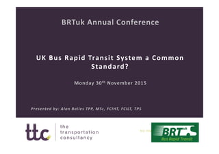 UK Bus Rapid Transit System a Common 
Standard?
BRTuk Annual Conference
Monday 30th November 2015
Presented by: Alan Bailes TPP, MSc, FCIHT, FCILT, TPS
 