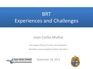 BRT
Experiences and Challenges
Juan Carlos Muñoz
Bus Rapid Transit Centre of Excellence
Pontificia Universidad Católica de Chile
September 20, 2013
 