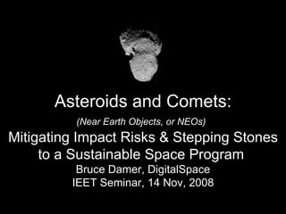 Asteroids and Comets: (Near Earth Objects, or NEOs)   Mitigating Impact Risks & Stepping Stones to a Sustainable Space Program  Bruce Damer, DigitalSpace IEET Seminar, 14 Nov, 2008 