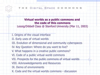 Virtual worlds as a public commons and  the code of this commons Lessig/Dibbell Class @ Stanford University (Mar 11, 2003) I. Origins of the visual interface II. Early uses of virtual worlds III. Evolution of dimensional and community cyberspaces IV. Key Question: Where do you want to live? V. What happens in a creative public commons? VI. Code of a public virtual world commons VII. Prospects for the public commons of virtual worlds VIII. Acknowledgements and Resources IX. Demo of environments X. Code and the virtual worlds commons - discussion 
