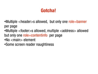 Gotcha!
●
Multiple <header>s allowed, but only one role=banner
per page
●
Multiple <footer>s allowed, multiple <address> allowed
but only one role=contentinfo per page
●
No <main> element
●Some screen reader naughtiness
 