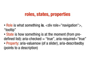 roles, states, properties
●
Role is what something is. <div role="navigation">,
“tooltip”
●
State is how something is at the moment (from pre-
defined list): aria-checked = “true”, aria-required=”true”
● Property: aria-valuenow (of a slider), aria-describedby
(points to a description)
 