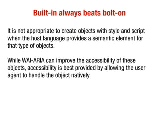 Built-in always beats bolt-on
It is not appropriate to create objects with style and script
when the host language provides a semantic element for
that type of objects.
While WAI-ARIA can improve the accessibility of these
objects, accessibility is best provided by allowing the user
agent to handle the object natively.
 