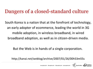 Dangers of a closed-standard culture

South Korea is a nation that at the forefront of technology,
 an early adopter of ecommerce, leading the world in 3G
     mobile adoption, in wireless broadband, in wired
  broadband adoption, as well as in citizen-driven media.

     But the Web is in hands of a single corporation.

    http://kanai.net/weblog/archive/2007/01/26/00h53m55s
 