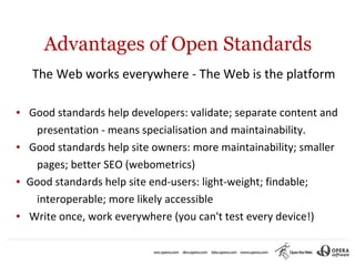 Advantages of Open Standards
     The Web works everywhere - The Web is the platform

●   Good standards help developers: validate; separate content and
     presentation - means specialisation and maintainability.
●   Good standards help site owners: more maintainability; smaller
     pages; better SEO (webometrics)
●   Good standards help site end-users: light-weight; findable;
     interoperable; more likely accessible
●   Write once, work everywhere (you can't test every device!)
 