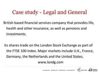 Case study - Legal and General
British based financial services company that provides life,
  health and other insurance, as well as pensions and
  investments.

Its shares trade on the London Stock Exchange as part of
  the FTSE 100 Index. Major markets include U.K., France,
  Germany, the Netherlands and the United States.
                      www.landg.com
 