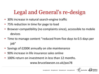 Legal and General's re-design
●   30% increase in natural search-engine traffic
●   75% reduction in time for page to load
●   Browser-compatibility (no complaints since), accessible to mobile
      devices
●   Time to manage content “reduced from five days to 0.5 days per
      job”
●   Savings of £200K annually on site maintenance
●   90% increase in life insurance sales online
●   100% return on investment in less than 12 months.
                     www.brucelawson.co.uk/pas78
 