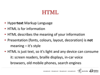 HTML
●   Hypertext Markup Language
●   HTML is for information
●   HTML describes the meaning of your information
●   Presentation (fonts, colours, layout, decoration) is not
      meaning – it's style
●   HTML is just text, so it's light and any device can consume
      it: screen readers, braille displays, in-car voice
      browsers, old mobile phones, search engines
 