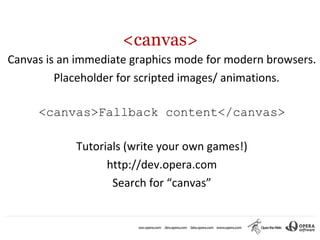<canvas>
Canvas is an immediate graphics mode for modern browsers.
         Placeholder for scripted images/ animations.

     <canvas>Fallback content</canvas>

            Tutorials (write your own games!)
                  http://dev.opera.com
                   Search for “canvas”
 