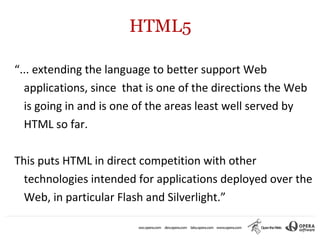 HTML5

“... extending the language to better support Web
  applications, since that is one of the directions the Web
  is going in and is one of the areas least well served by
  HTML so far.

This puts HTML in direct competition with other
  technologies intended for applications deployed over the
  Web, in particular Flash and Silverlight.”
 