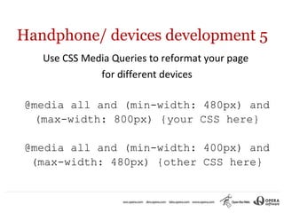 Handphone/ devices development 5
   Use CSS Media Queries to reformat your page
              for different devices

@media all and (min-width: 480px) and
  (max-width: 800px) {your CSS here}

@media all and (min-width: 400px) and
 (max-width: 480px) {other CSS here}
 