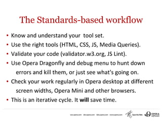 The Standards-based workflow
●   Know and understand your tool set.
●   Use the right tools (HTML, CSS, JS, Media Queries).
●   Validate your code (validator.w3.org, JS Lint).
●   Use Opera Dragonfly and debug menu to hunt down
      errors and kill them, or just see what's going on.
●   Check your work regularly in Opera desktop at different
      screen widths, Opera Mini and other browsers.
●   This is an iterative cycle. It will save time.
 
