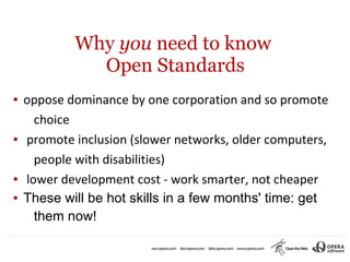 Why you need to know
              Open Standards
●   oppose dominance by one corporation and so promote
      choice
●   promote inclusion (slower networks, older computers,
      people with disabilities)
●   lower development cost - work smarter, not cheaper
●   These will be hot skills in a few months' time: get
      them now!
 