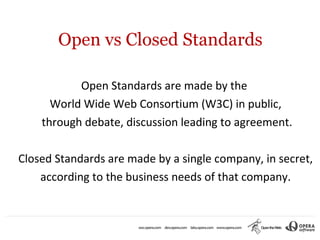 Open vs Closed Standards

           Open Standards are made by the
      World Wide Web Consortium (W3C) in public,
    through debate, discussion leading to agreement.

Closed Standards are made by a single company, in secret,
    according to the business needs of that company.
 
