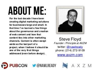 For the last decade I have been
creating digital marketing solutions
for businesses large and small. In
that time I’ve learned a few things
about the governance and creation
of web content and how that
content ties into other marketing
channels. Content is often swept
aside as the last part of a
project, when I believe it should be
one of the very first things
addressed (even before design).

Steve Floyd
Founder / Principle at AXZM

twitter: @nawlready
phone: (214) 272-9109

www.axzm.com

 