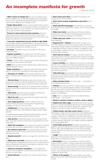An incomplete manifesto for growth
                                                                                                                                   — BRUCE MAU


1. Allow events to change you.You have to be willing to grow.                    25. Don’t clean your desk. You might ﬁnd something in the
Growth is different from something that happens to you.You produce               morning that you can’t see tonight.
it.You live it. The prerequisites for growth: the openness to experience         26. Don’t enter awards competitions. Just don’t. It’s not
events and the willingness to be changed by them.                                good for you.
2. Forget about good. Good is a known quantity. Good is what we                  27. Read only left-hand pages. Marshall McLuhan did this. By
all agree on. Growth is not necessarily good. Growth is an exploration of        decreasing the amount of information, we leave room for what he called
unlit recesses t