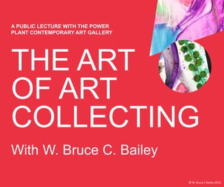 THE ART
OF ART
COLLECTING
A PUBLIC LECTURE WITH THE POWER
PLANT CONTEMPORARY ART GALLERY
With W. Bruce C. Bailey
© W. Bruce C Bailey 2015
 
