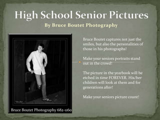 High School Senior Pictures By Bruce Boutet Photography Bruce Boutet captures not just the smiles, but also the personalities of those in his photographs! Make your seniors portraits stand out in the crowd!  The picture in the yearbook will be etched in time FOREVER. His/her children will look at them and for generations after! Make your seniors picture count! Bruce Boutet Photography 682-1160 